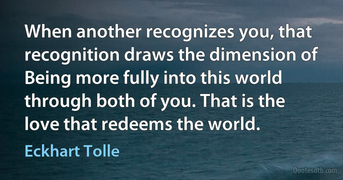 When another recognizes you, that recognition draws the dimension of Being more fully into this world through both of you. That is the love that redeems the world. (Eckhart Tolle)