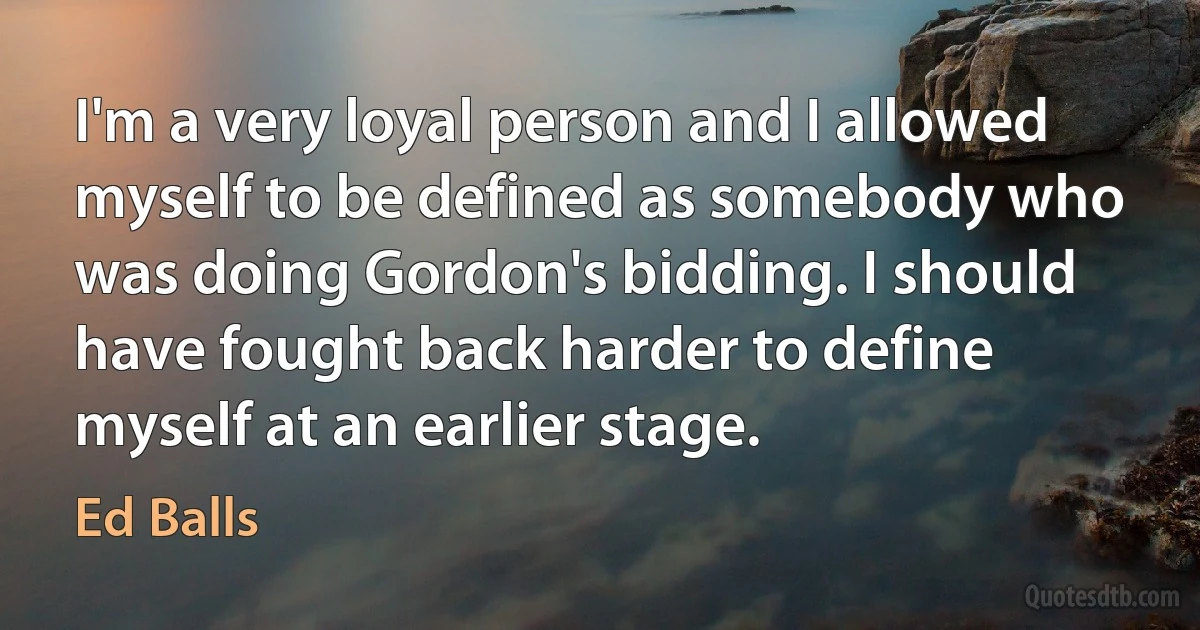 I'm a very loyal person and I allowed myself to be defined as somebody who was doing Gordon's bidding. I should have fought back harder to define myself at an earlier stage. (Ed Balls)