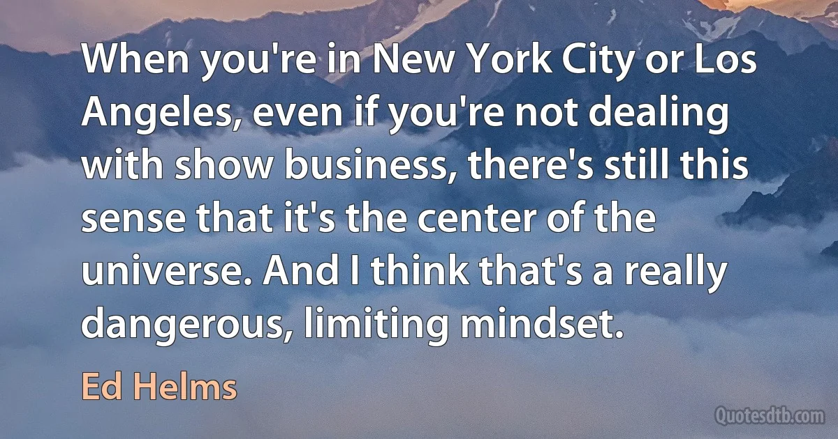 When you're in New York City or Los Angeles, even if you're not dealing with show business, there's still this sense that it's the center of the universe. And I think that's a really dangerous, limiting mindset. (Ed Helms)