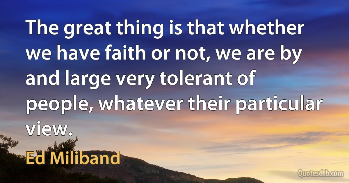 The great thing is that whether we have faith or not, we are by and large very tolerant of people, whatever their particular view. (Ed Miliband)