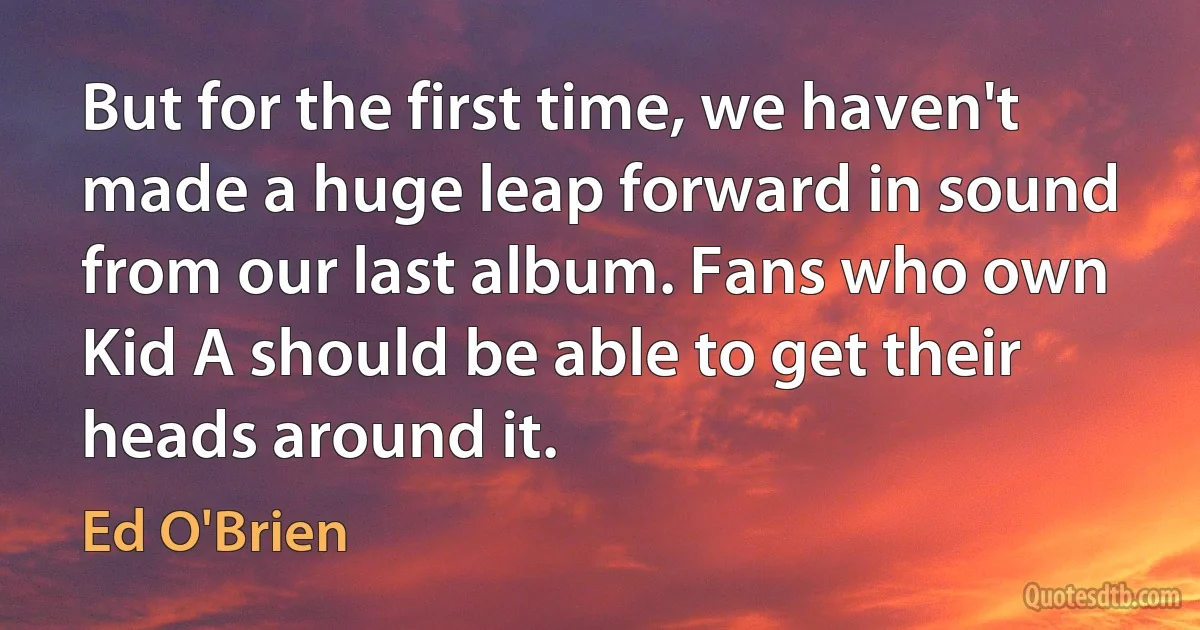 But for the first time, we haven't made a huge leap forward in sound from our last album. Fans who own Kid A should be able to get their heads around it. (Ed O'Brien)