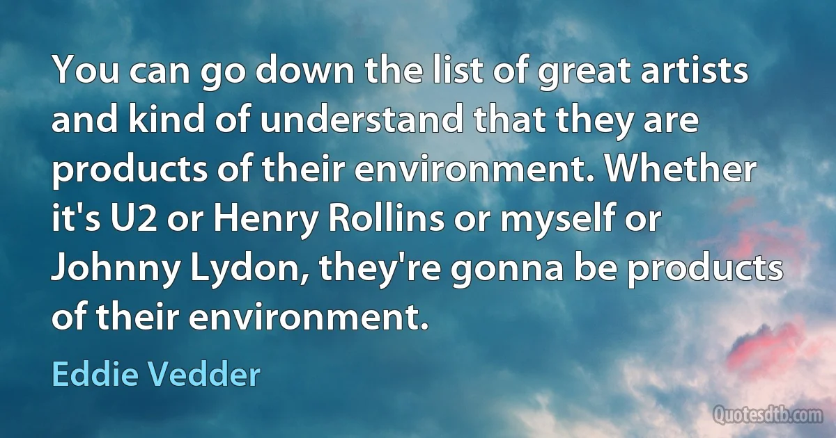 You can go down the list of great artists and kind of understand that they are products of their environment. Whether it's U2 or Henry Rollins or myself or Johnny Lydon, they're gonna be products of their environment. (Eddie Vedder)