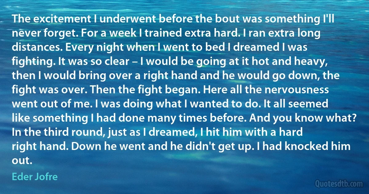 The excitement I underwent before the bout was something I'll never forget. For a week I trained extra hard. I ran extra long distances. Every night when I went to bed I dreamed I was fighting. It was so clear – I would be going at it hot and heavy, then I would bring over a right hand and he would go down, the fight was over. Then the fight began. Here all the nervousness went out of me. I was doing what I wanted to do. It all seemed like something I had done many times before. And you know what? In the third round, just as I dreamed, I hit him with a hard right hand. Down he went and he didn't get up. I had knocked him out. (Eder Jofre)