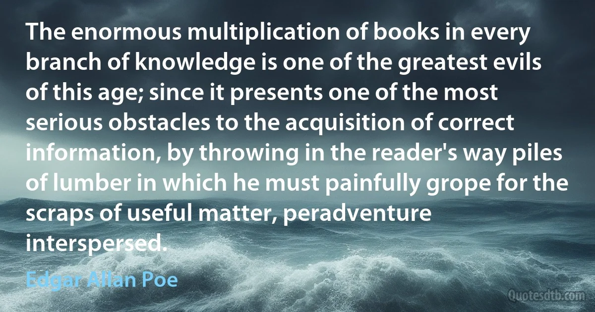 The enormous multiplication of books in every branch of knowledge is one of the greatest evils of this age; since it presents one of the most serious obstacles to the acquisition of correct information, by throwing in the reader's way piles of lumber in which he must painfully grope for the scraps of useful matter, peradventure interspersed. (Edgar Allan Poe)