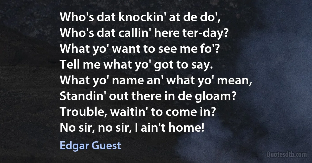 Who's dat knockin' at de do',
Who's dat callin' here ter-day?
What yo' want to see me fo'?
Tell me what yo' got to say.
What yo' name an' what yo' mean,
Standin' out there in de gloam?
Trouble, waitin' to come in?
No sir, no sir, I ain't home! (Edgar Guest)