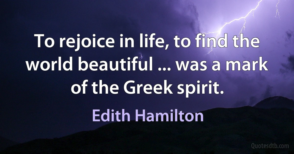 To rejoice in life, to find the world beautiful ... was a mark of the Greek spirit. (Edith Hamilton)