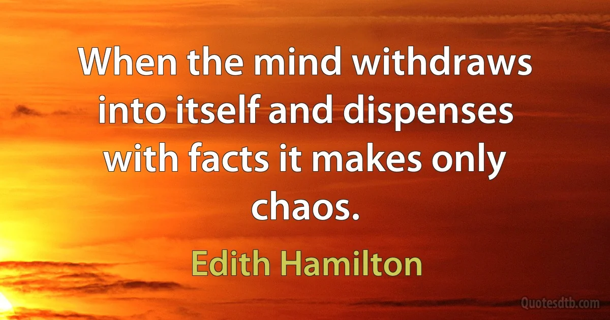 When the mind withdraws into itself and dispenses with facts it makes only chaos. (Edith Hamilton)