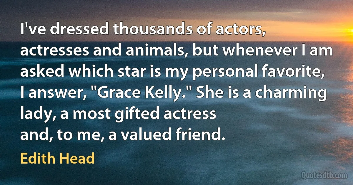 I've dressed thousands of actors, actresses and animals, but whenever I am asked which star is my personal favorite, I answer, "Grace Kelly." She is a charming lady, a most gifted actress
and, to me, a valued friend. (Edith Head)