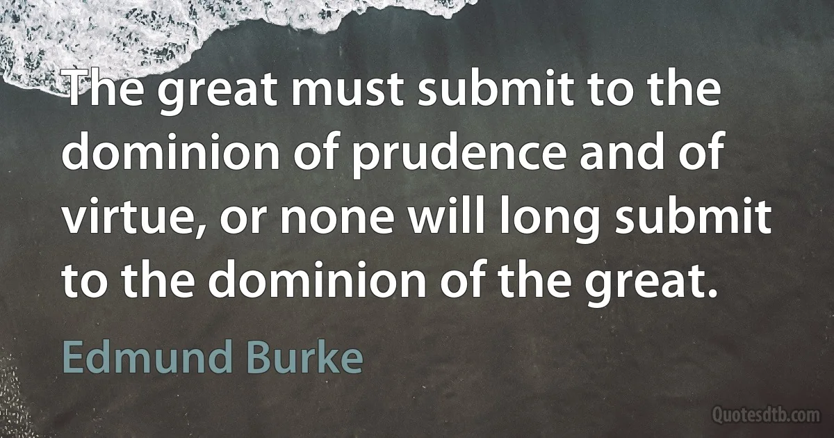 The great must submit to the dominion of prudence and of virtue, or none will long submit to the dominion of the great. (Edmund Burke)