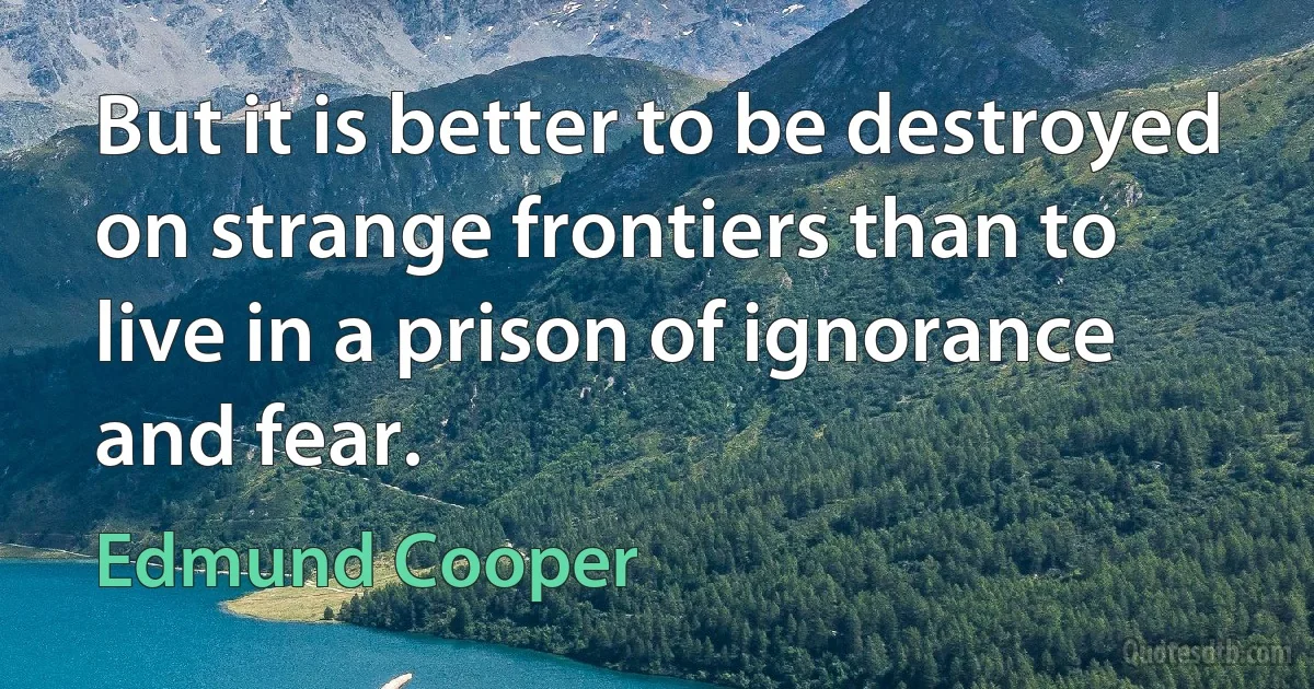 But it is better to be destroyed on strange frontiers than to live in a prison of ignorance and fear. (Edmund Cooper)