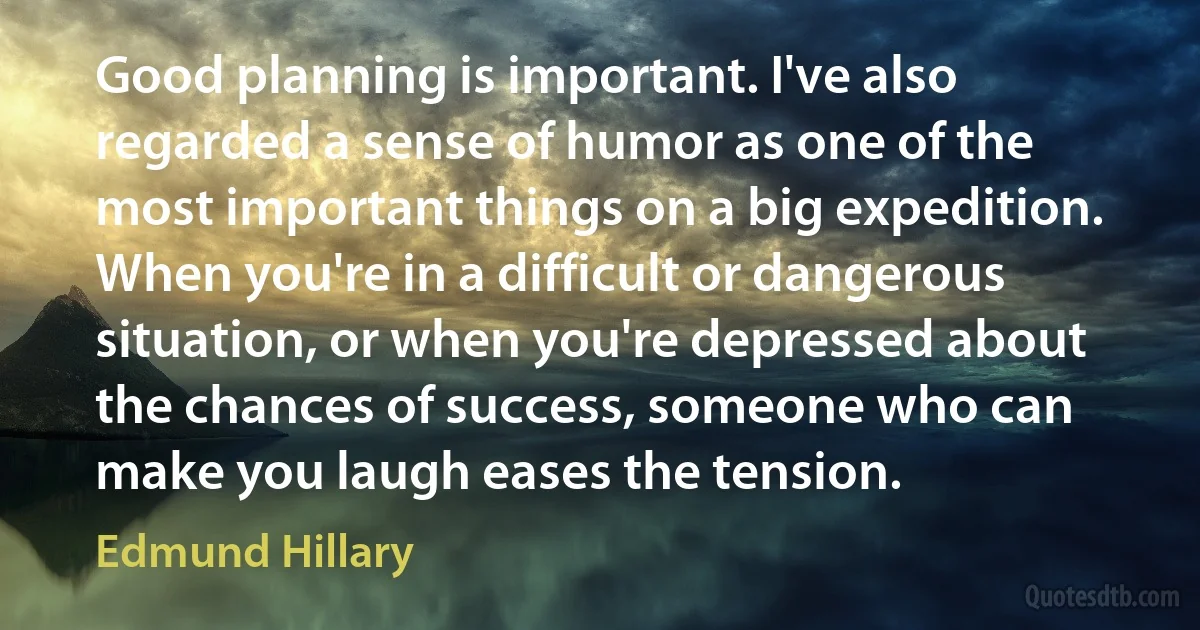 Good planning is important. I've also regarded a sense of humor as one of the most important things on a big expedition. When you're in a difficult or dangerous situation, or when you're depressed about the chances of success, someone who can make you laugh eases the tension. (Edmund Hillary)