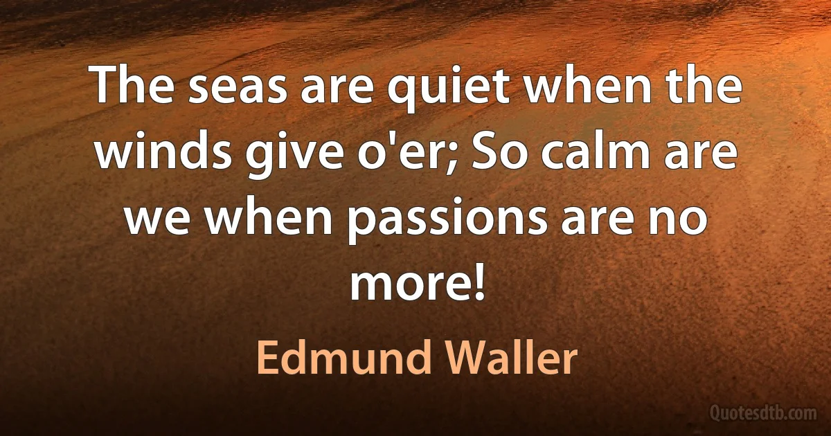 The seas are quiet when the winds give o'er; So calm are we when passions are no more! (Edmund Waller)