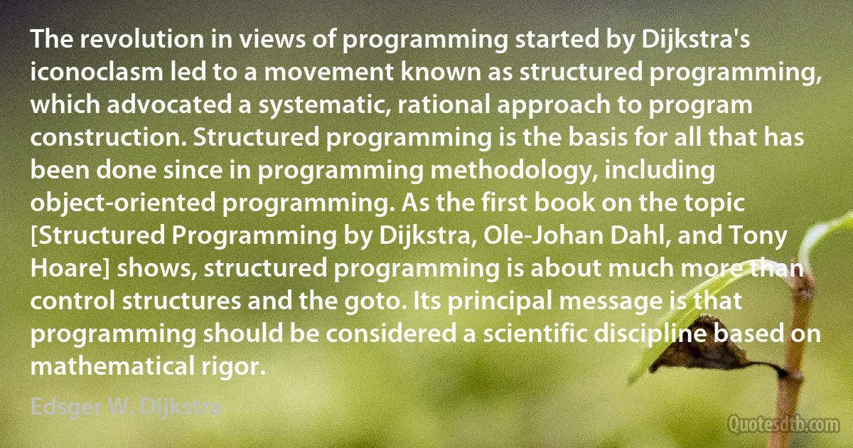 The revolution in views of programming started by Dijkstra's iconoclasm led to a movement known as structured programming, which advocated a systematic, rational approach to program construction. Structured programming is the basis for all that has been done since in programming methodology, including object-oriented programming. As the first book on the topic [Structured Programming by Dijkstra, Ole-Johan Dahl, and Tony Hoare] shows, structured programming is about much more than control structures and the goto. Its principal message is that programming should be considered a scientific discipline based on mathematical rigor. (Edsger W. Dijkstra)