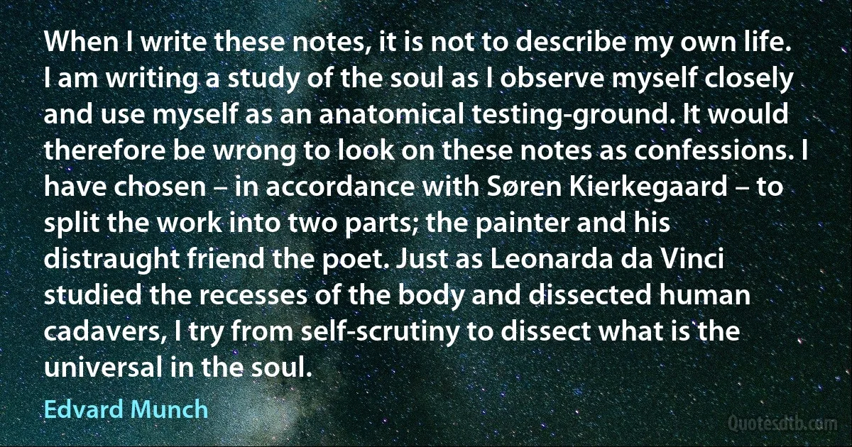 When I write these notes, it is not to describe my own life. I am writing a study of the soul as I observe myself closely and use myself as an anatomical testing-ground. It would therefore be wrong to look on these notes as confessions. I have chosen – in accordance with Søren Kierkegaard – to split the work into two parts; the painter and his distraught friend the poet. Just as Leonarda da Vinci studied the recesses of the body and dissected human cadavers, I try from self-scrutiny to dissect what is the universal in the soul. (Edvard Munch)