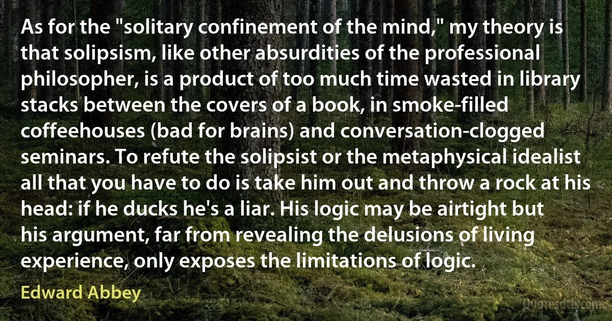 As for the "solitary confinement of the mind," my theory is that solipsism, like other absurdities of the professional philosopher, is a product of too much time wasted in library stacks between the covers of a book, in smoke-filled coffeehouses (bad for brains) and conversation-clogged seminars. To refute the solipsist or the metaphysical idealist all that you have to do is take him out and throw a rock at his head: if he ducks he's a liar. His logic may be airtight but his argument, far from revealing the delusions of living experience, only exposes the limitations of logic. (Edward Abbey)