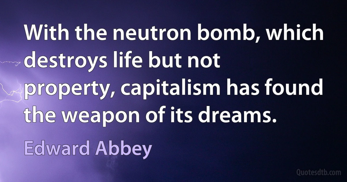 With the neutron bomb, which destroys life but not property, capitalism has found the weapon of its dreams. (Edward Abbey)