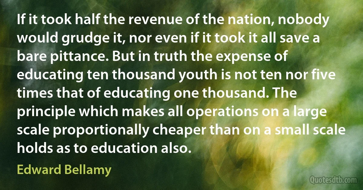 If it took half the revenue of the nation, nobody would grudge it, nor even if it took it all save a bare pittance. But in truth the expense of educating ten thousand youth is not ten nor five times that of educating one thousand. The principle which makes all operations on a large scale proportionally cheaper than on a small scale holds as to education also. (Edward Bellamy)