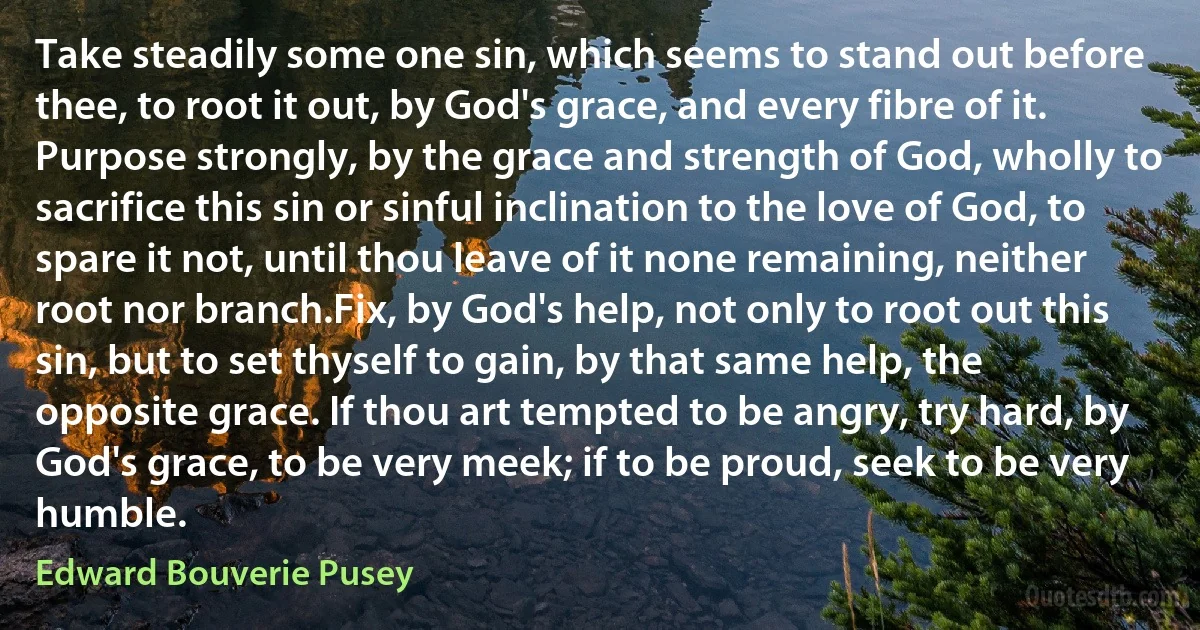 Take steadily some one sin, which seems to stand out before thee, to root it out, by God's grace, and every fibre of it. Purpose strongly, by the grace and strength of God, wholly to sacrifice this sin or sinful inclination to the love of God, to spare it not, until thou leave of it none remaining, neither root nor branch.Fix, by God's help, not only to root out this sin, but to set thyself to gain, by that same help, the opposite grace. If thou art tempted to be angry, try hard, by God's grace, to be very meek; if to be proud, seek to be very humble. (Edward Bouverie Pusey)