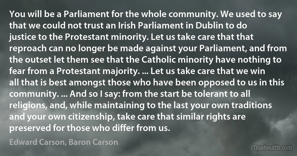 You will be a Parliament for the whole community. We used to say that we could not trust an Irish Parliament in Dublin to do justice to the Protestant minority. Let us take care that that reproach can no longer be made against your Parliament, and from the outset let them see that the Catholic minority have nothing to fear from a Protestant majority. ... Let us take care that we win all that is best amongst those who have been opposed to us in this community. ... And so I say: from the start be tolerant to all religions, and, while maintaining to the last your own traditions and your own citizenship, take care that similar rights are preserved for those who differ from us. (Edward Carson, Baron Carson)