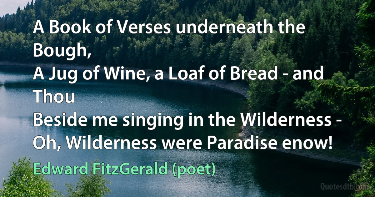 A Book of Verses underneath the Bough,
A Jug of Wine, a Loaf of Bread - and Thou
Beside me singing in the Wilderness -
Oh, Wilderness were Paradise enow! (Edward FitzGerald (poet))