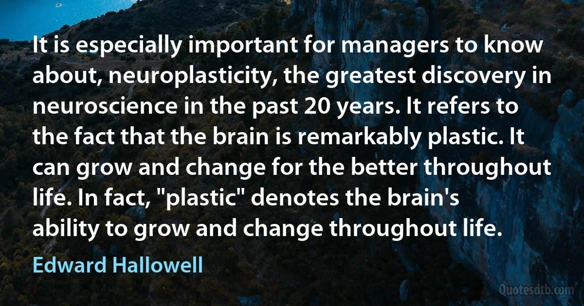 It is especially important for managers to know about, neuroplasticity, the greatest discovery in neuroscience in the past 20 years. It refers to the fact that the brain is remarkably plastic. It can grow and change for the better throughout life. In fact, "plastic" denotes the brain's ability to grow and change throughout life. (Edward Hallowell)