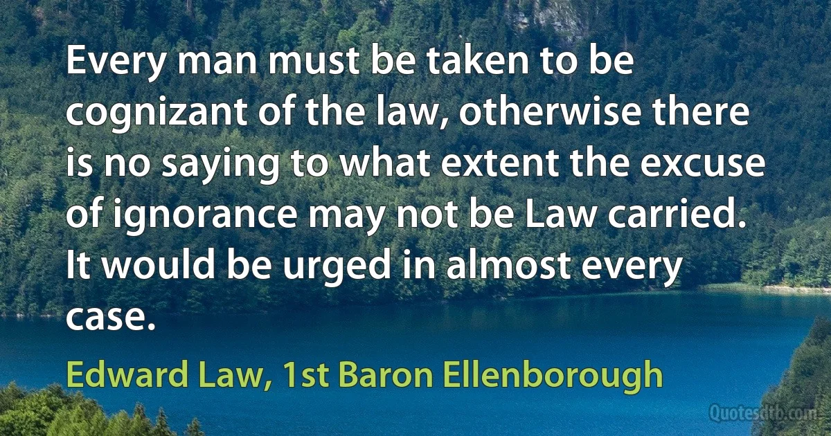 Every man must be taken to be cognizant of the law, otherwise there is no saying to what extent the excuse of ignorance may not be Law carried. It would be urged in almost every case. (Edward Law, 1st Baron Ellenborough)