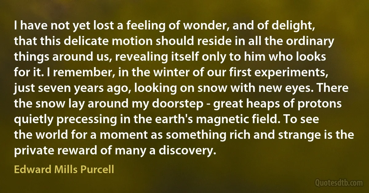 I have not yet lost a feeling of wonder, and of delight, that this delicate motion should reside in all the ordinary things around us, revealing itself only to him who looks for it. I remember, in the winter of our first experiments, just seven years ago, looking on snow with new eyes. There the snow lay around my doorstep - great heaps of protons quietly precessing in the earth's magnetic field. To see the world for a moment as something rich and strange is the private reward of many a discovery. (Edward Mills Purcell)