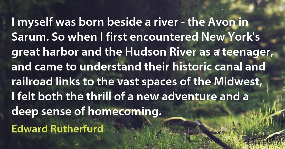 I myself was born beside a river - the Avon in Sarum. So when I first encountered New York's great harbor and the Hudson River as a teenager, and came to understand their historic canal and railroad links to the vast spaces of the Midwest, I felt both the thrill of a new adventure and a deep sense of homecoming. (Edward Rutherfurd)