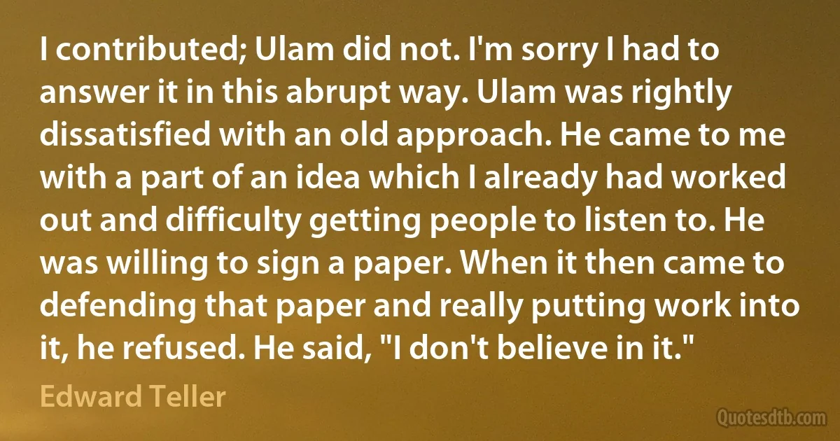 I contributed; Ulam did not. I'm sorry I had to answer it in this abrupt way. Ulam was rightly dissatisfied with an old approach. He came to me with a part of an idea which I already had worked out and difficulty getting people to listen to. He was willing to sign a paper. When it then came to defending that paper and really putting work into it, he refused. He said, "I don't believe in it." (Edward Teller)