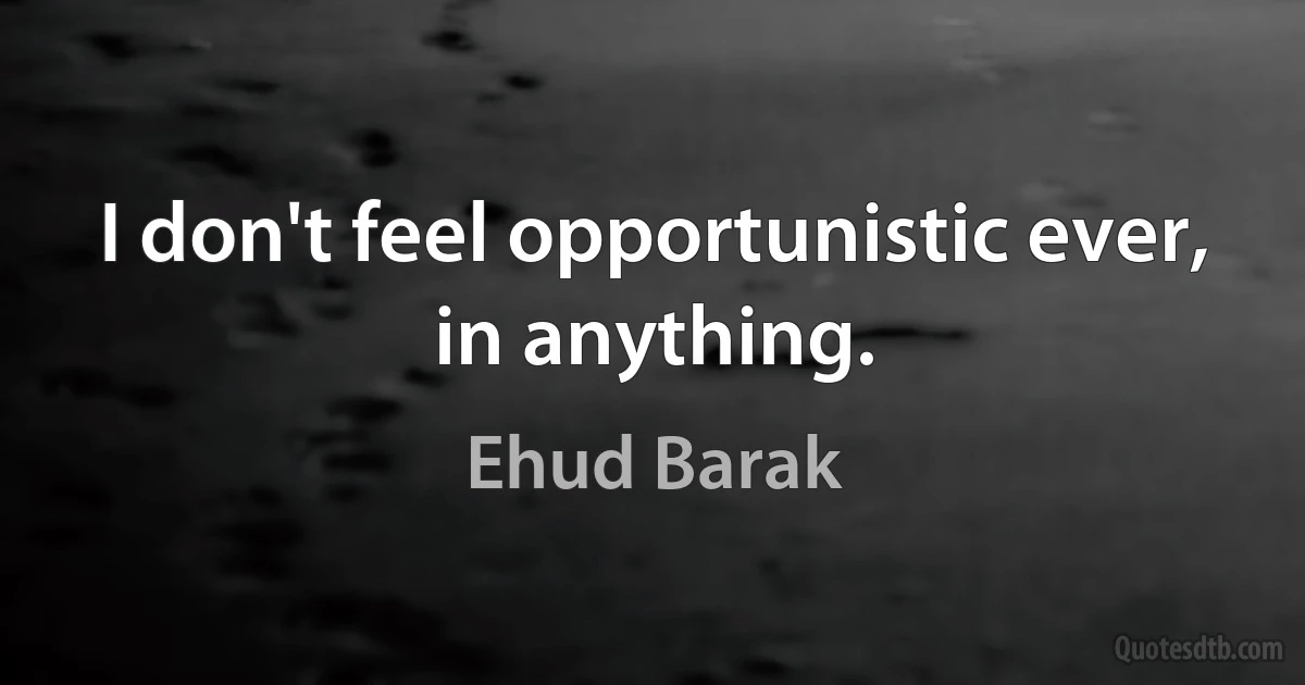 I don't feel opportunistic ever, in anything. (Ehud Barak)