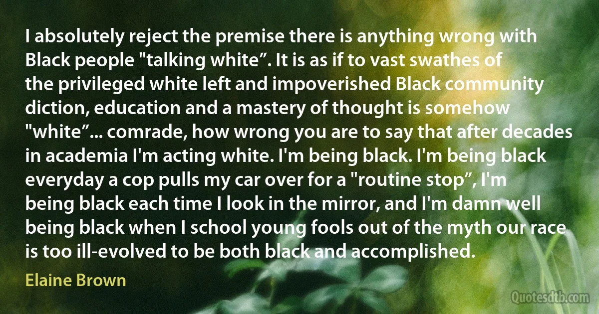 I absolutely reject the premise there is anything wrong with Black people "talking white”. It is as if to vast swathes of the privileged white left and impoverished Black community diction, education and a mastery of thought is somehow "white”... comrade, how wrong you are to say that after decades in academia I'm acting white. I'm being black. I'm being black everyday a cop pulls my car over for a "routine stop”, I'm being black each time I look in the mirror, and I'm damn well being black when I school young fools out of the myth our race is too ill-evolved to be both black and accomplished. (Elaine Brown)