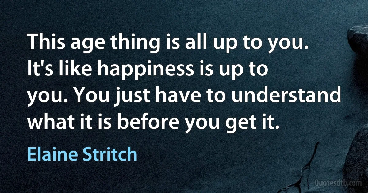 This age thing is all up to you. It's like happiness is up to you. You just have to understand what it is before you get it. (Elaine Stritch)