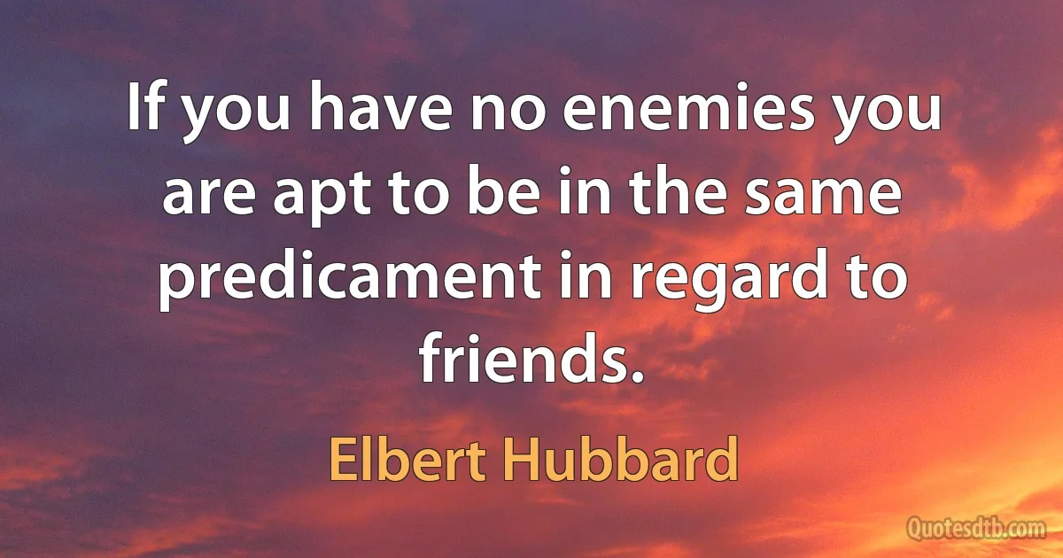 If you have no enemies you are apt to be in the same predicament in regard to friends. (Elbert Hubbard)