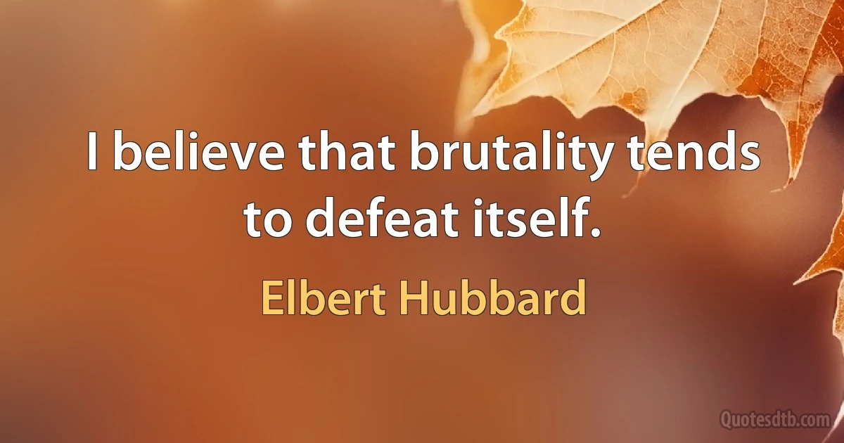 I believe that brutality tends to defeat itself. (Elbert Hubbard)