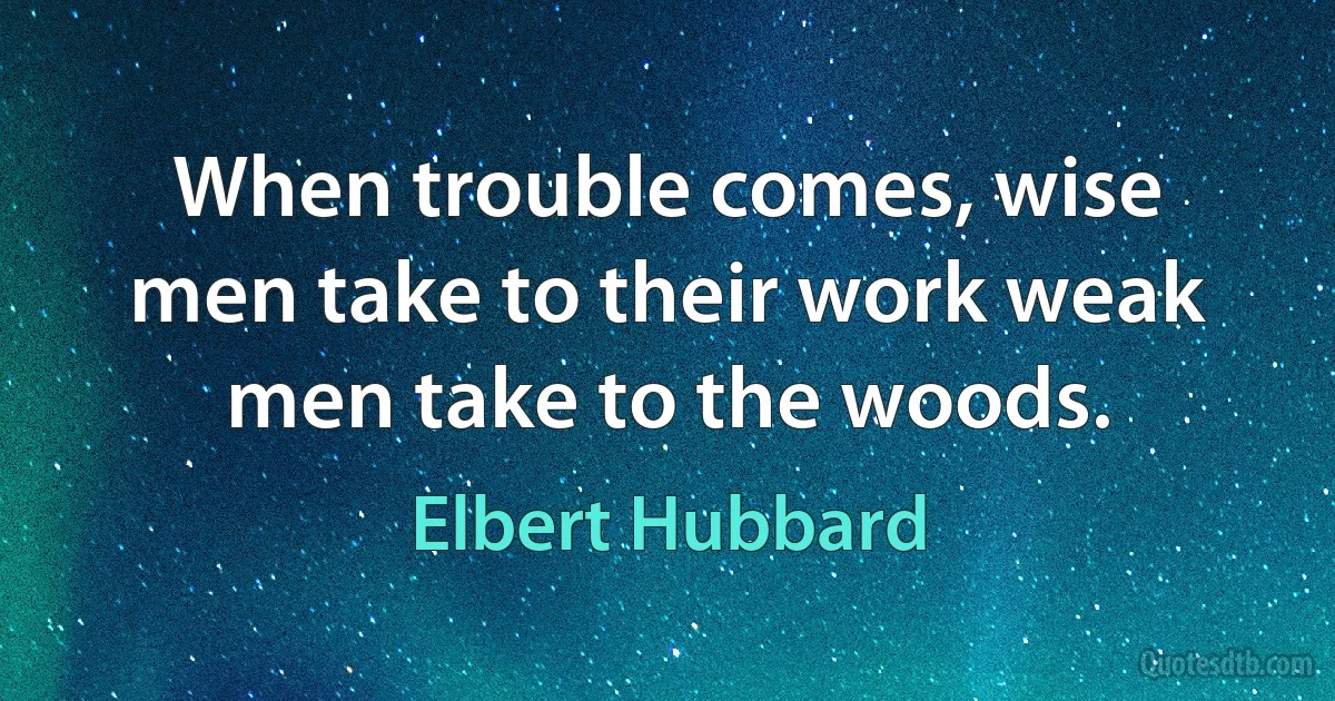 When trouble comes, wise men take to their work weak men take to the woods. (Elbert Hubbard)