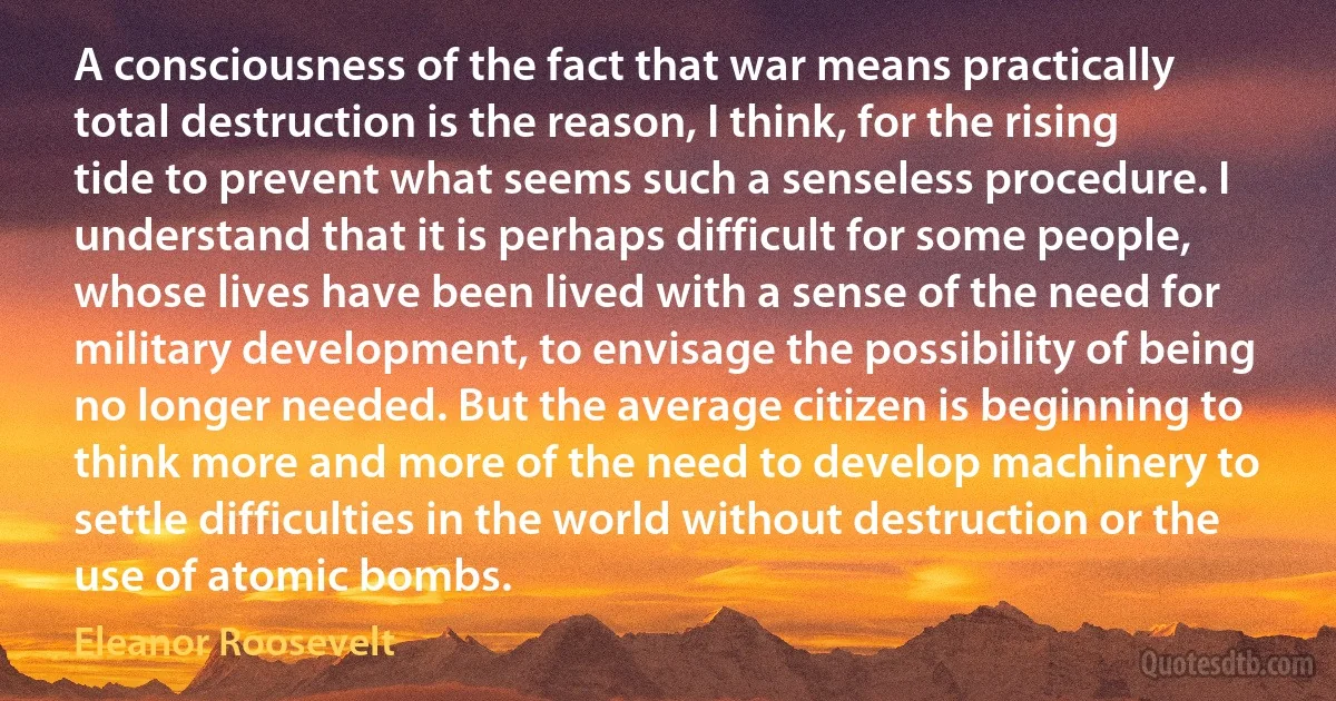 A consciousness of the fact that war means practically total destruction is the reason, I think, for the rising tide to prevent what seems such a senseless procedure. I understand that it is perhaps difficult for some people, whose lives have been lived with a sense of the need for military development, to envisage the possibility of being no longer needed. But the average citizen is beginning to think more and more of the need to develop machinery to settle difficulties in the world without destruction or the use of atomic bombs. (Eleanor Roosevelt)