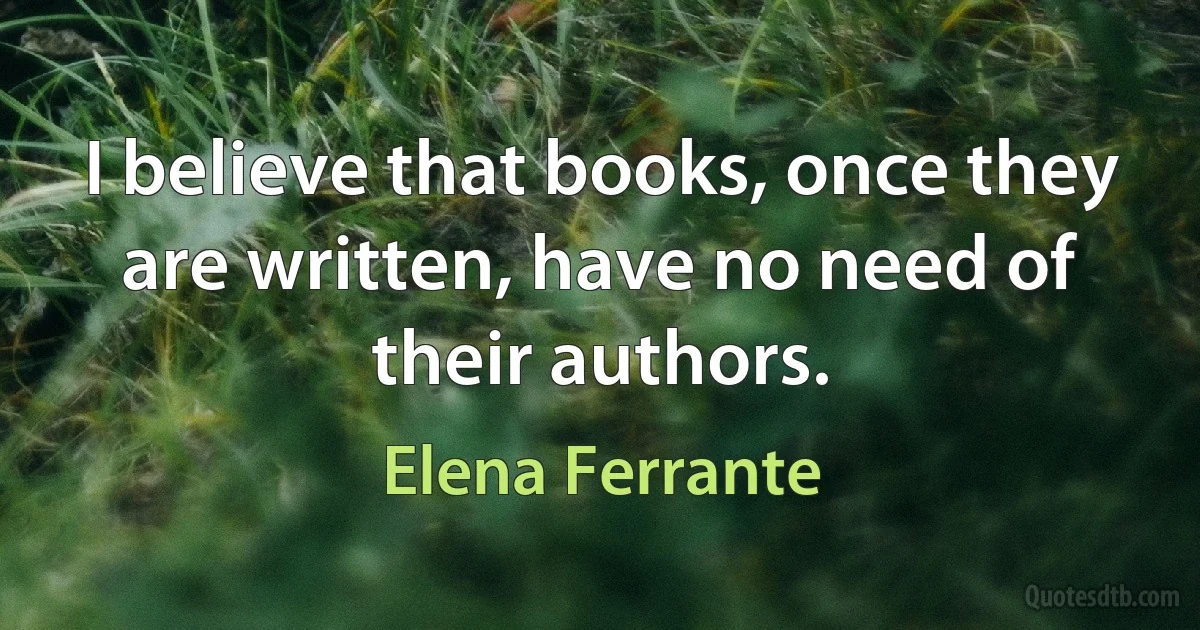 I believe that books, once they are written, have no need of their authors. (Elena Ferrante)