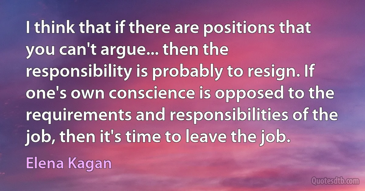 I think that if there are positions that you can't argue... then the responsibility is probably to resign. If one's own conscience is opposed to the requirements and responsibilities of the job, then it's time to leave the job. (Elena Kagan)