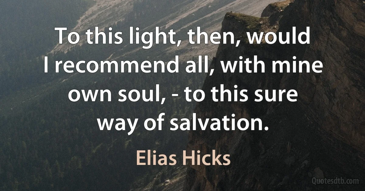 To this light, then, would I recommend all, with mine own soul, - to this sure way of salvation. (Elias Hicks)