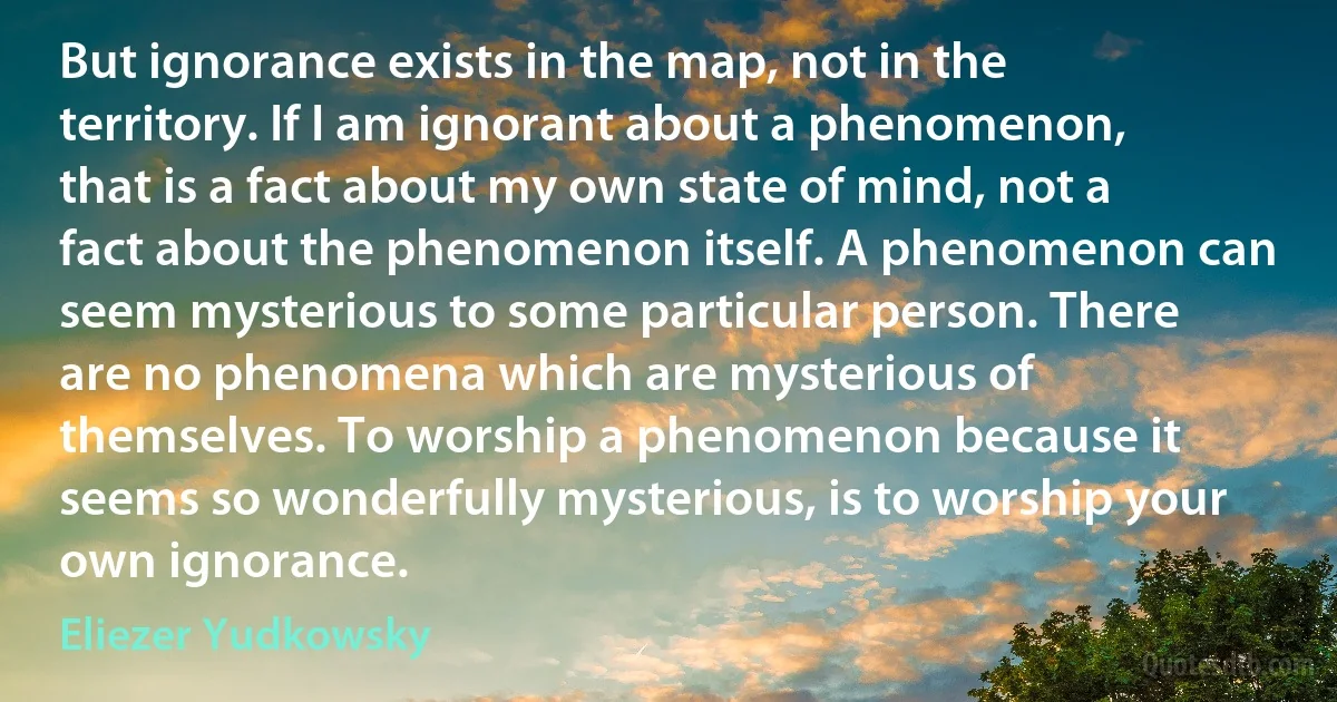 But ignorance exists in the map, not in the territory. If I am ignorant about a phenomenon, that is a fact about my own state of mind, not a fact about the phenomenon itself. A phenomenon can seem mysterious to some particular person. There are no phenomena which are mysterious of themselves. To worship a phenomenon because it seems so wonderfully mysterious, is to worship your own ignorance. (Eliezer Yudkowsky)