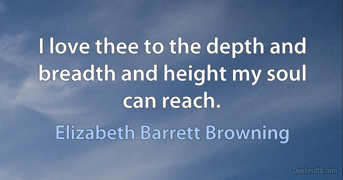 I love thee to the depth and breadth and height my soul can reach. (Elizabeth Barrett Browning)