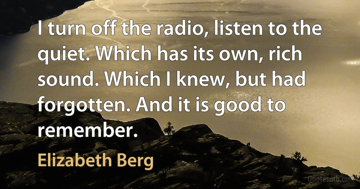 I turn off the radio, listen to the quiet. Which has its own, rich sound. Which I knew, but had forgotten. And it is good to remember. (Elizabeth Berg)