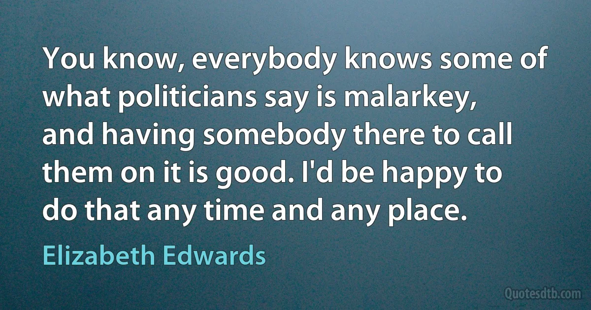 You know, everybody knows some of what politicians say is malarkey, and having somebody there to call them on it is good. I'd be happy to do that any time and any place. (Elizabeth Edwards)