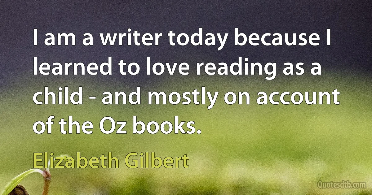 I am a writer today because I learned to love reading as a child - and mostly on account of the Oz books. (Elizabeth Gilbert)