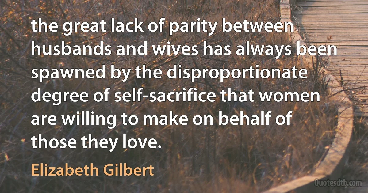 the great lack of parity between husbands and wives has always been spawned by the disproportionate degree of self-sacrifice that women are willing to make on behalf of those they love. (Elizabeth Gilbert)