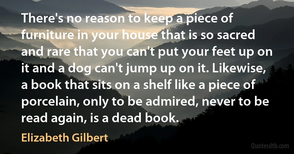 There's no reason to keep a piece of furniture in your house that is so sacred and rare that you can't put your feet up on it and a dog can't jump up on it. Likewise, a book that sits on a shelf like a piece of porcelain, only to be admired, never to be read again, is a dead book. (Elizabeth Gilbert)