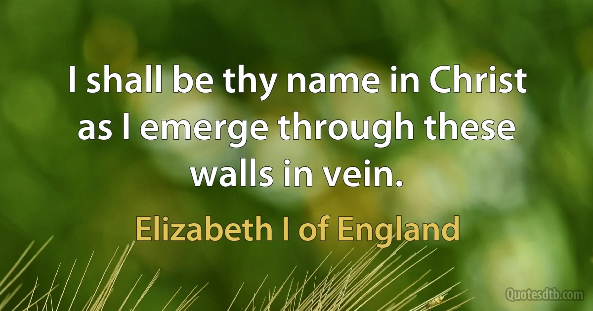 I shall be thy name in Christ as I emerge through these walls in vein. (Elizabeth I of England)