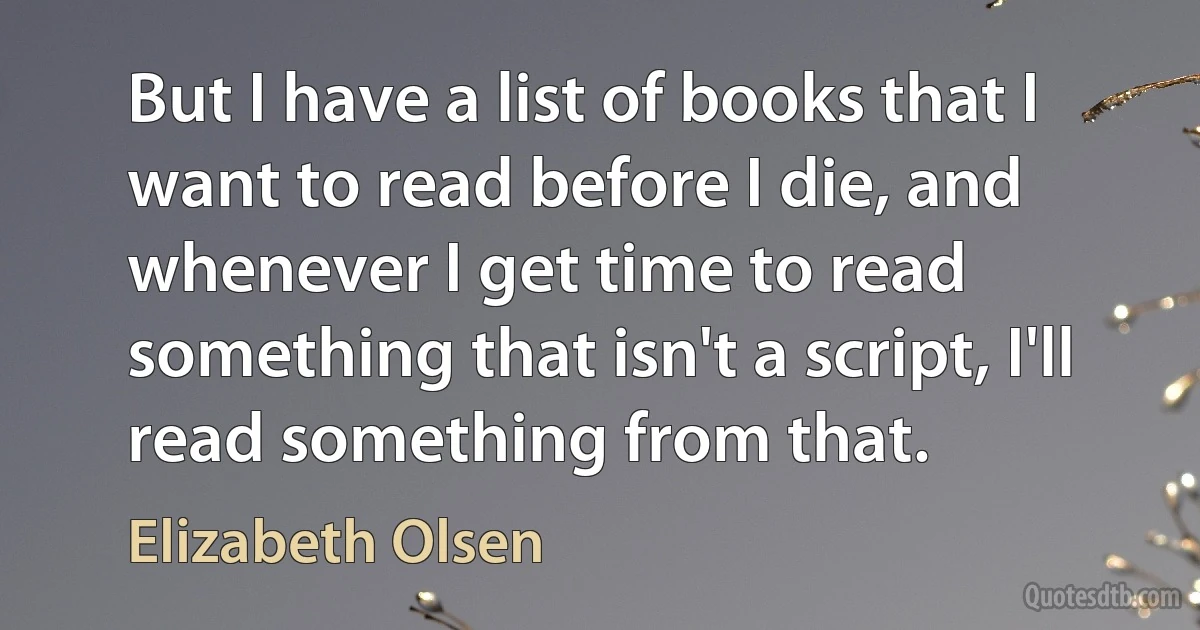 But I have a list of books that I want to read before I die, and whenever I get time to read something that isn't a script, I'll read something from that. (Elizabeth Olsen)