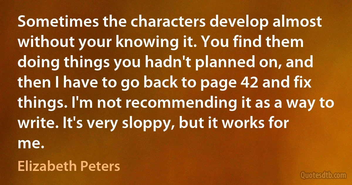 Sometimes the characters develop almost without your knowing it. You find them doing things you hadn't planned on, and then I have to go back to page 42 and fix things. I'm not recommending it as a way to write. It's very sloppy, but it works for me. (Elizabeth Peters)