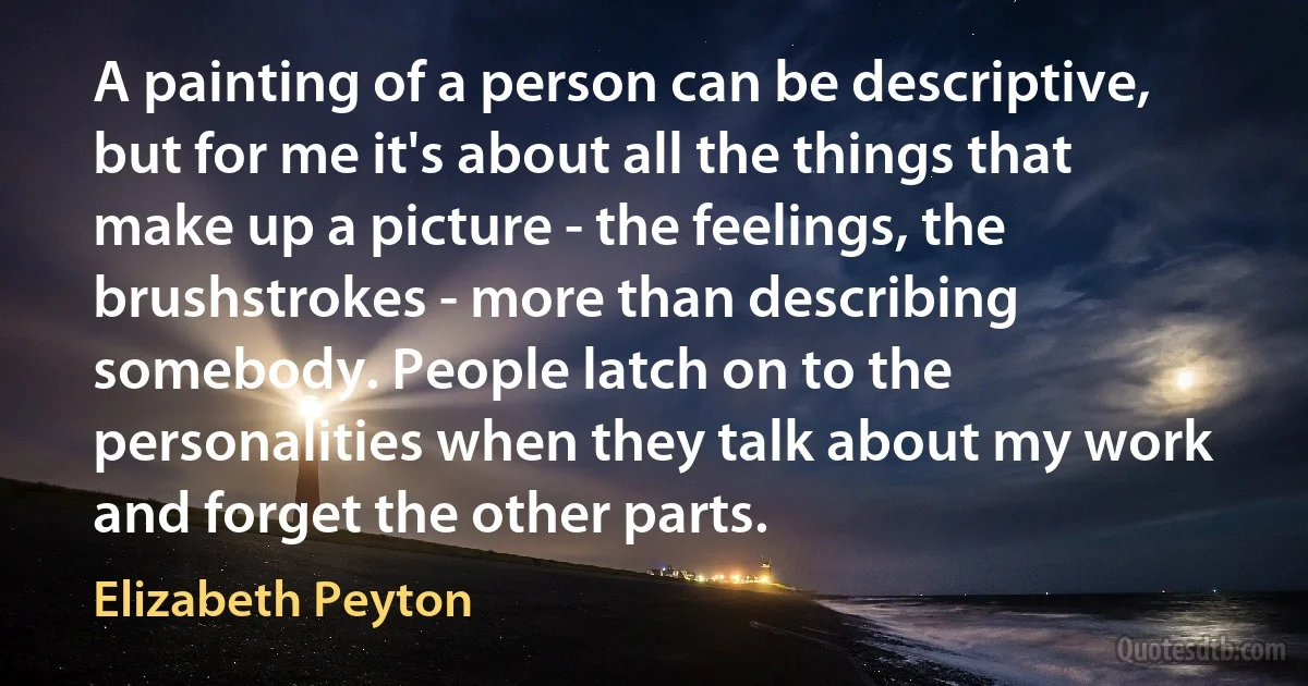 A painting of a person can be descriptive, but for me it's about all the things that make up a picture - the feelings, the brushstrokes - more than describing somebody. People latch on to the personalities when they talk about my work and forget the other parts. (Elizabeth Peyton)